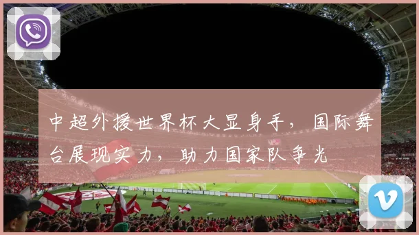 中超外援世界杯大显身手，国际舞台展现实力，助力国家队争光