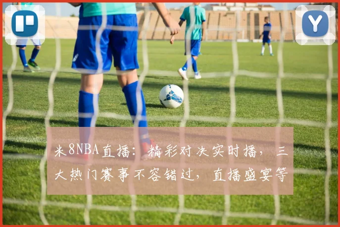 米8NBA直播：精彩对决实时播，三大热门赛事不容错过，直播盛宴等你来