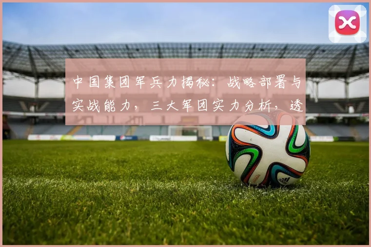 中国集团军兵力揭秘：战略部署与实战能力，三大军团实力分析，透视现代军事力量布局。