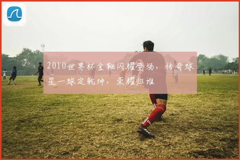 2010世界杯金靴闪耀登场，传奇球星一球定乾坤，荣耀归谁