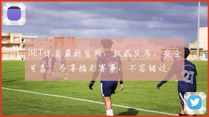 BET体育最新官网，权威发布，安全可靠，尽享精彩赛事，不容错过，立即访问