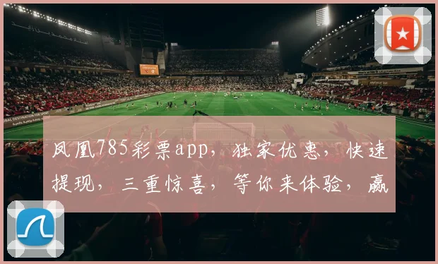 凤凰785彩票app，独家优惠，快速提现，三重惊喜，等你来体验，赢取大奖